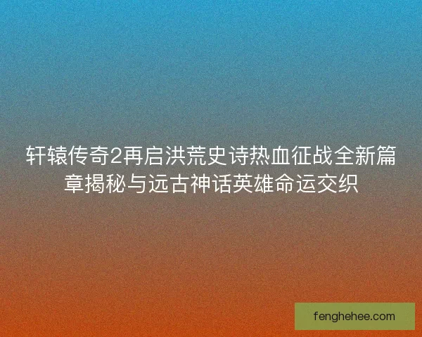 轩辕传奇2再启洪荒史诗热血征战全新篇章揭秘与远古神话英雄命运交织