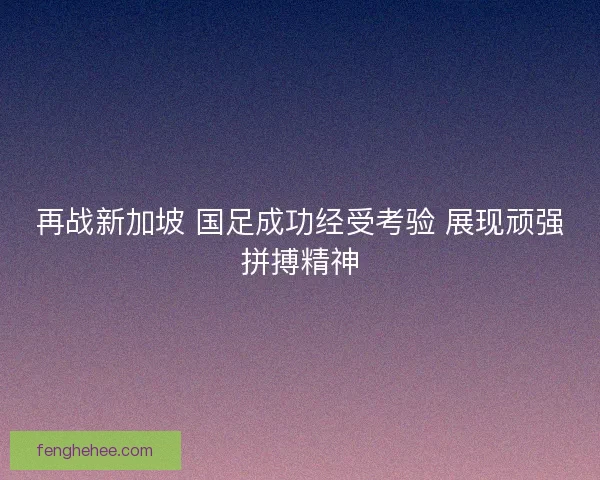 再战新加坡 国足成功经受考验 展现顽强拼搏精神