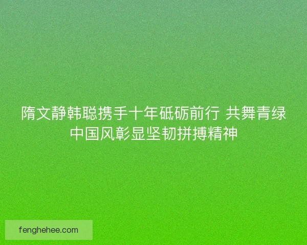 隋文静韩聪携手十年砥砺前行 共舞青绿中国风彰显坚韧拼搏精神