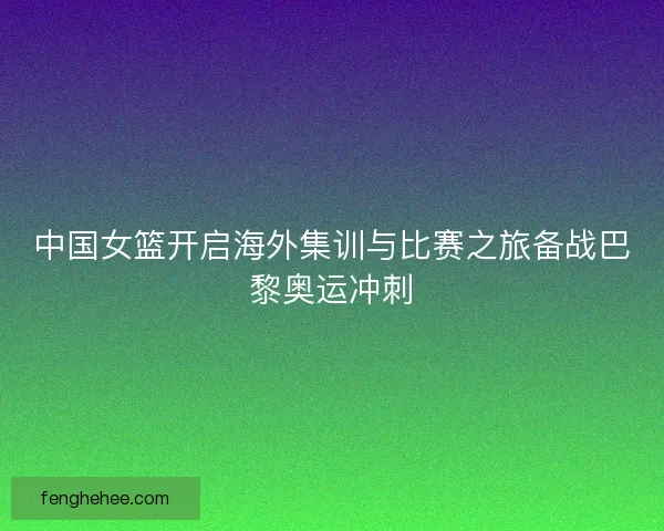 中国女篮开启海外集训与比赛之旅备战巴黎奥运冲刺