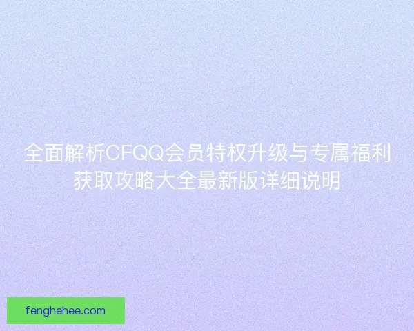 全面解析CFQQ会员特权升级与专属福利获取攻略大全最新版详细说明