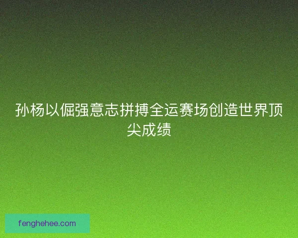 孙杨以倔强意志拼搏全运赛场创造世界顶尖成绩