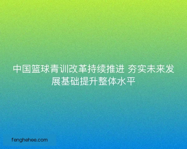 中国篮球青训改革持续推进 夯实未来发展基础提升整体水平